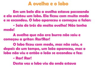 A ovelha e o lobo
Em um belo dia a ovelha estava passeando
e ela avistou um lobo. Ela ficou com muito medo
e se escondeu. O lobo apareceu e começou a falar:
- Saia de trás da moita ovelha! Não tenha
medo!
A ovelha que não era burra não saiu e
começou a gritar: Rar!Rar!
O lobo ficou com medo, mas não saiu, e
depois de um tempo, um leão apareceu, mas o
lobo não viu e então o leão se escondeu e fez:
- Rar! Rar!
Desta vez o lobo viu da onde estava
 