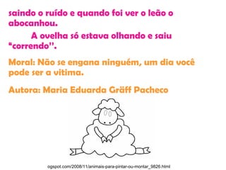 saindo o ruído e quando foi ver o leão o
abocanhou.
A ovelha só estava olhando e saiu
“correndo’’.
Moral: Não se engana ninguém, um dia você
pode ser a vitima.
Autora: Maria Eduarda Gräff Pacheco
ogspot.com/2008/11/animais-para-pintar-ou-montar_9826.html
 