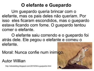 O elefante e Guepardo
Um guepardo queria brincar com o
elefante, mas os pais deles não queriam. Por
isso eles ficaram escondidos, mas o guepardo
estava ficando com fome. O guepardo tentou
comer o elefante.
O elefante saiu correndo e o guepardo foi
atrás dele. Ele pegou o elefante e comeu o
elefante.
Moral: Nunca confie num inimigo.
Autor Willian
http://skkateblog.blogspot.com/2010/04/o-guepardo.html
 