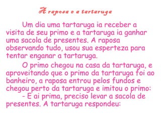A raposa e a tartaruga
Um dia uma tartaruga ia receber a
visita de seu primo e a tartaruga ia ganhar
uma sacola de presentes. A raposa
observando tudo, usou sua esperteza para
tentar enganar a tartaruga.
O primo chegou na casa da tartaruga, e
aproveitando que o primo da tartaruga foi ao
banheiro, a raposa entrou pelos fundos e
chegou perto da tartaruga e imitou o primo:
- E ai prima, preciso levar a sacola de
presentes. A tartaruga respondeu:
 