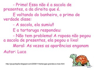 - Primo! Essa não é a sacola de
presentes, a da direita que é.
E voltando do banheiro, o primo de
verdade disse:
- A sacola, ela sumiu!!
E a tartaruga respondeu:
- Não tem problema! A raposa não pegou
a sacola de presentes, ela pegou o lixo!
Moral: As vezes as aparências enganam
Autor: Luca
http://grupo4ap5a.blogspot.com/2009/11/tartarugas-grandes-e-mas.html
 