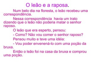 O leão e a raposa.
Num belo dia na floresta, o leão recebeu uma
correspondência.
Nessa correspondência havia um trato
dizendo que o leão não poderia matar o senhor
raposo.
O leão que era esperto, pensou:
- Como? Não vou comer o senhor raposo?
Pensou muito e teve uma idéia:
- Vou poder envenená-lo com uma poção da
bruxa.
Então o leão foi na casa da bruxa e comprou
uma poção.
 