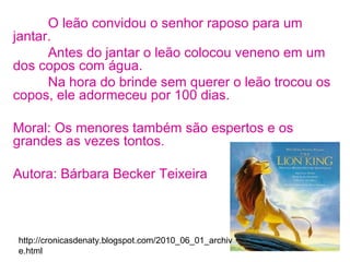 O leão convidou o senhor raposo para um
jantar.
Antes do jantar o leão colocou veneno em um
dos copos com água.
Na hora do brinde sem querer o leão trocou os
copos, ele adormeceu por 100 dias.
Moral: Os menores também são espertos e os
grandes as vezes tontos.
Autora: Bárbara Becker Teixeira
http://cronicasdenaty.blogspot.com/2010_06_01_archiv
e.html
 