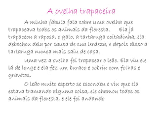 A ovelha trapaceira
A minha fábula fala sobre uma ovelha que
trapaceava todos os animais da floresta. Ela já
trapaceou a raposa, o galo, a tartaruga coitadinha, ela
debochou dela por causa de sua lerdeza, e depois disso a
tartaruga nunca mais saiu de casa.
Uma vez a ovelha foi trapacear o leão. Ela viu ele
lá de longe e ela fez um buraco e cobriu com folhas e
gravetos.
O leão muito esperto se escondeu e viu que ela
estava tramando alguma coisa, ele chamou todos os
animais da floresta, e ele foi andando
 
