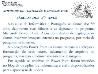 Nas aulas de Informática e Português, os alunos dos 5ºs
anos elaboraram suas fábulas e as digitaram no programa
Microsoft Power Point. Além do trabalho de digitação, os
alunos inseriram imagens externas no programa, por meio de
pesquisas na Internet.
No programa Power Point os alunos treinaram a seleção e
formatação de seus textos, salvamento de arquivos no
programa, inserção e redimensionamento de imagem.
Em seguida os arquivos de Power Point foram inseridos
no blog da disciplina de Informática e estão disponibilizados
para a apreciação de todos.
ATIVIDADE DE PORTUGUÊS E INFORMÁTICA:
FÁBULAS DOS 5º S
ANOS
 