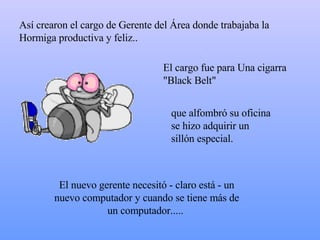 Así crearon el cargo de Gerente del Área donde trabajaba la Hormiga productiva y feliz..  El cargo fue para Una cigarra "Black Belt" El nuevo gerente necesitó - claro está - un nuevo computador y cuando se tiene más de un computador.....  que alfombró su oficina  s e hizo adquirir un sillón especial. 