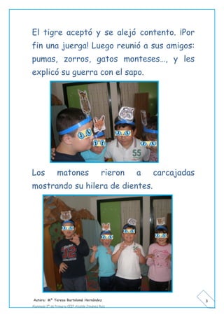 Autora: Mº Teresa Bartolomé Hernández
Alumnado 2º de Primaria CEIP Alcalde Jiménez Ruiz
3
El tigre aceptó y se alejó contento. ¡Por
fin una juerga! Luego reunió a sus amigos:
pumas, zorros, gatos monteses…, y les
explicó su guerra con el sapo.
Los matones rieron a carcajadas
mostrando su hilera de dientes.
 