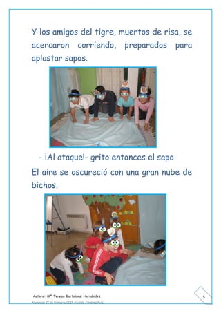 Autora: Mº Teresa Bartolomé Hernández
Alumnado 2º de Primaria CEIP Alcalde Jiménez Ruiz
5
Y los amigos del tigre, muertos de risa, se
acercaron corriendo, preparados para
aplastar sapos.
- ¡Al ataque!- grito entonces el sapo.
El aire se oscureció con una gran nube de
bichos.
 