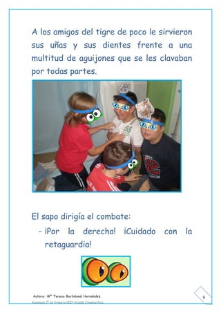 Autora: Mº Teresa Bartolomé Hernández
Alumnado 2º de Primaria CEIP Alcalde Jiménez Ruiz
6
A los amigos del tigre de poco le sirvieron
sus uñas y sus dientes frente a una
multitud de aguijones que se les clavaban
por todas partes.
El sapo dirigía el combate:
- ¡Por la derecha! ¡Cuidado con la
retaguardia!
 