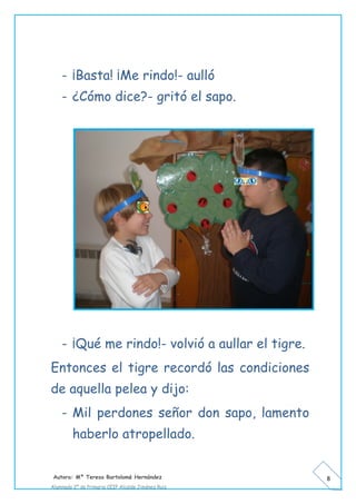 Autora: Mº Teresa Bartolomé Hernández
Alumnado 2º de Primaria CEIP Alcalde Jiménez Ruiz
8
- ¡Basta! ¡Me rindo!- aulló
- ¿Cómo dice?- gritó el sapo.
- ¡Qué me rindo!- volvió a aullar el tigre.
Entonces el tigre recordó las condiciones
de aquella pelea y dijo:
- Mil perdones señor don sapo, lamento
haberlo atropellado.
 