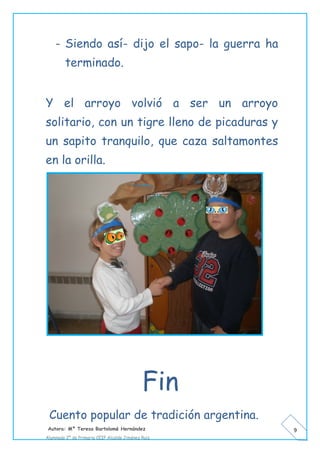 Autora: Mº Teresa Bartolomé Hernández
Alumnado 2º de Primaria CEIP Alcalde Jiménez Ruiz
9
- Siendo así- dijo el sapo- la guerra ha
terminado.
Y el arroyo volvió a ser un arroyo
solitario, con un tigre lleno de picaduras y
un sapito tranquilo, que caza saltamontes
en la orilla.
Fin
Cuento popular de tradición argentina.
 