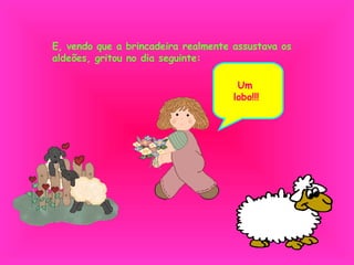 E, vendo que a brincadeira realmente assustava os aldeões, gritou no dia seguinte: Um lobo!!! 