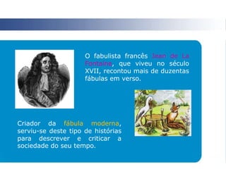 O fabulista francês Jean de La
Fontaine, que viveu no século
XVII, recontou mais de duzentas
fábulas em verso.
Criador da fábula moderna,
serviu-se deste tipo de histórias
para descrever e criticar a
sociedade do seu tempo.
 