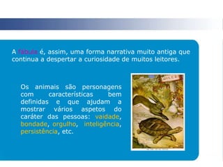 A fábula é, assim, uma forma narrativa muito antiga que
continua a despertar a curiosidade de muitos leitores.
Os animais são personagens
com características bem
definidas e que ajudam a
mostrar vários aspetos do
caráter das pessoas: vaidade,
bondade, orgulho, inteligência,
persistência, etc.
 