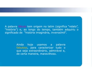 A palavra fábula tem origem no latim (significa “relato”,
“história”) e, ao longo do tempo, também adquiriu o
significado de “história imaginária, inverosímil”.
Ainda hoje usamos a palavra
fabuloso, para caracterizar tudo o
que seja extraordinário, admirável e,
de certa maneira, maravilhoso.
 