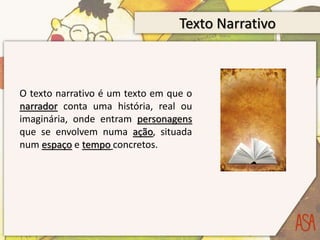 Texto Narrativo
O texto narrativo é um texto em que o
narrador conta uma história, real ou
imaginária, onde entram personagens
que se envolvem numa ação, situada
num espaço e tempo concretos.
 