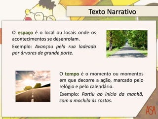 Texto Narrativo
O espaço é o local ou locais onde os
acontecimentos se desenrolam.
Exemplo: Avançou pela rua ladeada
por árvores de grande porte.
O tempo é o momento ou momentos
em que decorre a ação, marcado pelo
relógio e pelo calendário.
Exemplo: Partiu ao início da manhã,
com a mochila às costas.
 