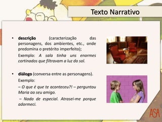 Texto Narrativo
• descrição (caracterização das
personagens, dos ambientes, etc., onde
predomina o pretérito imperfeito);
Exemplo: A sala tinha uns enormes
cortinados que filtravam a luz do sol.
• diálogo (conversa entre as personagens).
Exemplo:
– O que é que te aconteceu?! – perguntou
Maria ao seu amigo.
– Nada de especial. Atrasei-me porque
adormeci.
 