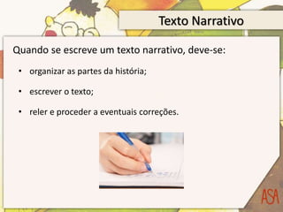 Texto Narrativo
Quando se escreve um texto narrativo, deve-se:
• organizar as partes da história;
• escrever o texto;
• reler e proceder a eventuais correções.
 