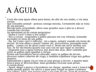 
Certo dia uma águia olhou para baixo, do alto do seu ninho, e viu uma
coruja.
Que estranho animal! - pensou consigo mesma. Certamente não se trata
de um pássaro.
Movida pela curiosidade, abriu suas grandes asas e pôs-se a descer
voando em círculos
Ao aproximar-se da coruja perguntou:
- Quem é você? Como é seu nome?
- Sou a coruja - respondeu o pobre pássaro em voz trêmula, tentando
esconder-se atrás de um galho.
- Ha, ha! Como você é ridícula! - riu a águia, sempre voando em torno da
árvore. Só tem olhos e penas! Vamos ver, acrescentou, pousando num
galho, - vamos ver de perto como você é. Deixe-me ouvir melhor sua
voz. Se for tão bonita quanto sua cara vou ter que tapar os ouvidos.
- Enquanto isso a águia tentava, por meio das asas, abrir caminho por
entre os galhos para apanhar a coruja.
Porém um fazendeiro havia colocado, entre os galhos da árvore,
diversos ramos cobertos de visgo, e também espalhara visgo nos galhos
maiores.
Subitamente a águia viu-se com as asas presas à árvore, e quanto mais
lutava para se desvencilhar, mais grudadas ficavam suas penas.
A coruja disse:
- Águia, daqui a pouco o fazendeiro vai chegar, apanhar você e trancá-la
numa grande gaiola. Ou talvez a mate para vingar-se pelos cordeiros
 