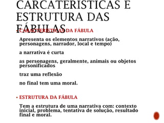  CARACTERÍSTICAS DA FÁBULA
Apresenta os elementos narrativos (ação,
personagens, narrador, local e tempo)
a narrativa é curta
as personagens, geralmente, animais ou objetos
personificados
traz uma reflexão
no final tem uma moral.
 ESTRUTURA DA FÁBULA
Tem a estrutura de uma narrativa com: contexto
inicial, problema, tentativa de solução, resultado
final e moral.
 