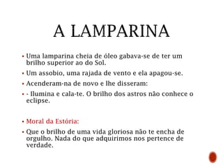  Uma lamparina cheia de óleo gabava-se de ter um
brilho superior ao do Sol.
 Um assobio, uma rajada de vento e ela apagou-se.
 Acenderam-na de novo e lhe disseram:
 - Ilumina e cala-te. O brilho dos astros não conhece o
eclipse.
 Moral da Estória:
 Que o brilho de uma vida gloriosa não te encha de
orgulho. Nada do que adquirimos nos pertence de
verdade.
 