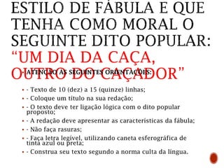 “UM DIA DA CAÇA,
OUTRO DO CAÇADOR”
 ATENÇÃO ÀS SEGUINTES ORIENTAÇÕES:
 - Texto de 10 (dez) a 15 (quinze) linhas;
 - Coloque um título na sua redação;
 - O texto deve ter ligação lógica com o dito popular
proposto;
 - A redação deve apresentar as características da fábula;
 - Não faça rasuras;
 - Faça letra legível, utilizando caneta esferográfica de
tinta azul ou preta;
 - Construa seu texto segundo a norma culta da língua.
 