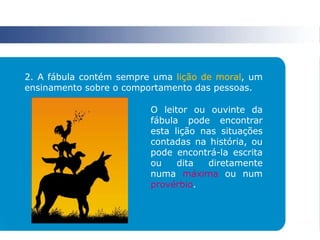 2. A fábula contém sempre uma lição de moral, um
ensinamento sobre o comportamento das pessoas.
O leitor ou ouvinte da
fábula pode encontrar
esta lição nas situações
contadas na história, ou
pode encontrá-la escrita
ou dita diretamente
numa máxima ou num
provérbio.
 