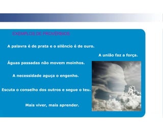 A palavra é de prata e o silêncio é de ouro.
A união faz a força.
Águas passadas não movem moinhos.
A necessidade aguça o engenho.
Escuta o conselho dos outros e segue o teu.
Mais viver, mais aprender.
EXEMPLOS DE PROVÉRBIOS
 