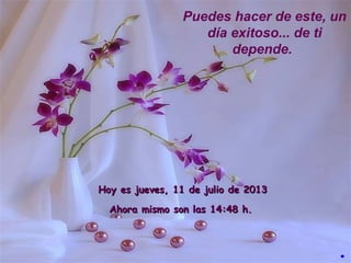 Hoy esHoy es jueves, 11 de julio de 2013jueves, 11 de julio de 2013
Ahora mismo son lasAhora mismo son las 14:4814:48 h.h.
Puedes hacer de este, un
día exitoso... de ti
depende.
.
 