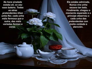 Na hora sinalada
estaba alí, co seu
vaso baleiro. Todas
as otras
pretendentes tiñan
unha flor, cada unha
máis fermosa que a
outra, das máis
variadas formas e
cores.
Ela estaba admirada.
Nunca vira unha
escena tan bela.
Finalmente, chegou o
momento esperado e o
príncipe observou a
cada unha das
pretendentes con
moito coidado e
atención.
 