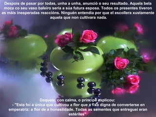 Despois de pasar por todas, unha a unha, anunció o seu resultado. Aquela bela
moza co seu vaso baleiro sería a súa futura esposa. Todos os presentes tiveron
as máis inesperadas reaccións. Ninguén entendía por que el escollera xustamente
aquela que non cultivara nada.
Daquela, con calma, o príncipe explicou:
- "Esta foi a única que cultivou a flor que a fixo digna de converterse en
emperatriz: a flor de a honestidade. Todas as sementes que entreguei eran
estériles"
 