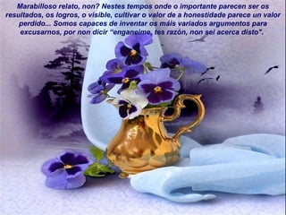 Marabilloso relato, non? Nestes tempos onde o importante parecen ser os
resultados, os logros, o visible, cultivar o valor de a honestidade parece un valor
perdido... Somos capaces de inventar os máis variados argumentos para
excusarnos, por non dicir “enganeime, tes razón, non sei acerca disto".
 