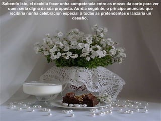 Sabendo isto, el decidiu facer unha competencia entre as mozas da corte para ver
quen sería digna da súa proposta. Ao día seguinte, o príncipe anunciou que
recibiría nunha celebración especial a todas as pretendentes e lanzaría un
desafío.
 