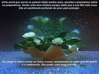 Unha anciá que servía no palacio había moitos anos, escoitou comentarios sobre
os preparativos. Sentiu unha leve tristeza porque sabía que a súa filla máis nova
tiña un sentimento profundo de amor polo príncipe.
Ao chegar á casa e contar os feitos á moza, asombrouse ao saber que ela quería
ir á celebración. Sen poder crelo preguntoulle:
 