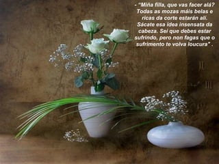 - “Miña filla, que vas facer alá?
Todas as mozas máis belas e
ricas da corte estarán alí.
Sácate esa idea insensata da
cabeza. Sei que debes estar
sufrindo, pero non fagas que o
sufrimento te volva loucura" .
 