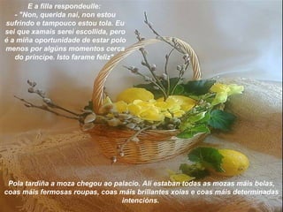 E a filla respondeulle:
- "Non, querida nai, non estou
sufrindo e tampouco estou tola. Eu
sei que xamais serei escollida, pero
é a miña oportunidade de estar polo
menos por algúns momentos cerca
do príncipe. Isto farame feliz"
Pola tardiña a moza chegou ao palacio. Alí estaban todas as mozas máis belas,
coas máis fermosas roupas, coas máis brillantes xoias e coas máis determinadas
intencións.
 