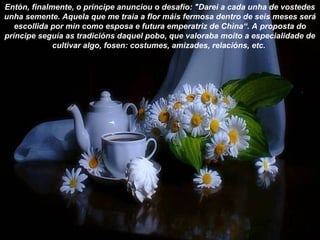 Entón, finalmente, o príncipe anunciou o desafío: "Darei a cada unha de vostedes
unha semente. Aquela que me traia a flor máis fermosa dentro de seis meses será
escollida por min como esposa e futura emperatriz de China“. A proposta do
príncipe seguía as tradicións daquel pobo, que valoraba moito a especialidade de
cultivar algo, fosen: costumes, amizades, relacións, etc.
 