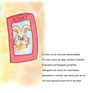 A Lebre viu ali uma boa oportunidade

Por isso, como se sabe, aceitou o desafio

E declarou ao Papagaio jornalista:

«Ninguém me vence em velocidade».

Aprazaram a corrida, que seria junto ao rio,

Um local aprazível para servir de pista.

A Lebre viu ali uma boa oportunidade

Por isso aceitou o desafio, como se sabe,
 