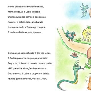No dia previsto e à hora combinada,

Manhã cedo, já a Lebre aquecia

Os músculos das pernas e das costas.

Para ver a celebridade, a bicharada

Juntara-se onde a Tartaruga chegaria

E cada um fazia as suas apostas.




Como a sua especialidade é dar nas vistas

A Tartaruga nunca da pompa prescinde:

Pegou em dois copos que ela mesma encheu

- Há que evitar situações imprevistas -,

Deu um copo à Lebre e propôs um brinde:

«E que ganhe a melhor, ou seja… eu».
 