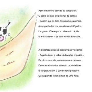 Após uma curta sessão de autógrafos,

O canto do galo deu o sinal de partida

- Sabem que os tiros assustam os animais.

Acompanhadas por jornalistas e fotógrafos,

Largaram. Claro que a Lebre saiu rápida

E a outra lenta – os seus estilos habituais.




A bicharada ansiosa esperava as velocistas

- Àquele ritmo, a Lebre já devia ter chegado -

De olhos na meta, estranhavam a demora.

Deveras admirados estavam os jornalistas

E conjecturavam o que se teria passado,

Que a partida fora há mais de uma hora.
 