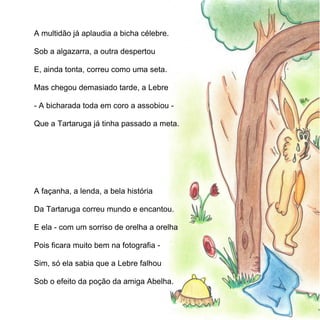 A multidão já aplaudia a bicha célebre.

Sob a algazarra, a outra despertou

E, ainda tonta, correu como uma seta.

Mas chegou demasiado tarde, a Lebre

- A bicharada toda em coro a assobiou -

Que a Tartaruga já tinha passado a meta.




A façanha, a lenda, a bela história

Da Tartaruga correu mundo e encantou.

E ela - com um sorriso de orelha a orelha

Pois ficara muito bem na fotografia -

Sim, só ela sabia que a Lebre falhou

Sob o efeito da poção da amiga Abelha.
 