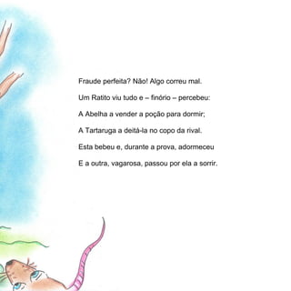 Fraude perfeita? Não! Algo correu mal.

Um Ratito viu tudo e – finório – percebeu:

A Abelha a vender a poção para dormir;

A Tartaruga a deitá-la no copo da rival.

Esta bebeu e, durante a prova, adormeceu

E a outra, vagarosa, passou por ela a sorrir.
 