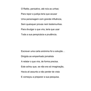O Ratito, pensativo, até roía as unhas:

Para repor a justiça teria que acusar

Uma personagem com grande influência,

Sem quaisquer provas nem testemunhas.

Para divulgar o que vira, teria que usar

Toda a sua perspicácia e prudência.




Escrever uma carta anónima foi a solução…

Dirigida ao empenhado jornalista

A relatar o que vira, de forma precisa.

Este achou que, se não era só imaginação,

Havia ali assunto a não perder de vista

E começou a preparar a sua pesquisa.
 