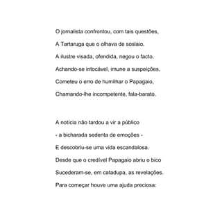 O jornalista confrontou, com tais questões,

A Tartaruga que o olhava de soslaio.

A ilustre visada, ofendida, negou o facto.

Achando-se intocável, imune a suspeições,

Cometeu o erro de humilhar o Papagaio,

Chamando-lhe incompetente, fala-barato.




A notícia não tardou a vir a público

- a bicharada sedenta de emoções -

E descobriu-se uma vida escandalosa.

Desde que o credível Papagaio abriu o bico

Sucederam-se, em catadupa, as revelações.

Para começar houve uma ajuda preciosa:
 