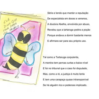 Séria e tendo que manter a reputação

    De especialista em doces e venenos,

    A doutora Abelha, envolvida por abuso,

    Revelou que a tartaruga pedira a poção

    Porque andava a dormir bastante menos

    E afirmara ser para seu próprio uso.




Tal como a Tartaruga corpulenta,

A mentira tem pernas curtas e baixo nível

E foi no tribunal que o caso foi disputado,

Mas, como a ré, a justiça é muito lenta

E tem uma carapaça quase intransponível

Se há alguém rico e poderoso implicado.
 