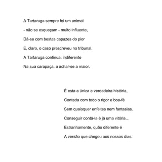 A Tartaruga sempre foi um animal

- não se esqueçam - muito influente,

Dá-se com bestas capazes do pior

E, claro, o caso prescreveu no tribunal.

A Tartaruga continua, indiferente

Na sua carapaça, a achar-se a maior.




                       É esta a única e verdadeira história,

                       Contada com todo o rigor e boa-fé

                       Sem quaisquer enfeites nem fantasias.

                       Conseguir contá-la é já uma vitória…

                       Estranhamente, quão diferente é

                       A versão que chegou aos nossos dias.
 