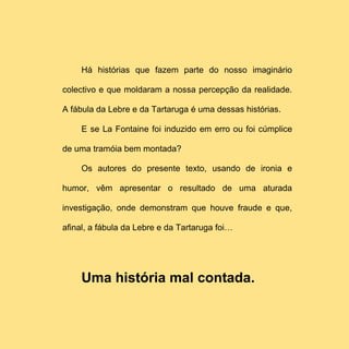Há histórias que fazem parte do nosso imaginário

colectivo e que moldaram a nossa percepção da realidade.

A fábula da Lebre e da Tartaruga é uma dessas histórias.

     E se La Fontaine foi induzido em erro ou foi cúmplice

de uma tramóia bem montada?

     Os autores do presente texto, usando de ironia e

humor, vêm apresentar o resultado de uma aturada

investigação, onde demonstram que houve fraude e que,

afinal, a fábula da Lebre e da Tartaruga foi…




     Uma história mal contada.
 