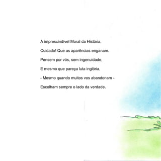 A imprescindível Moral da História:

Cuidado! Que as aparências enganam.

Pensem por vós, sem ingenuidade,

E mesmo que pareça luta inglória,

- Mesmo quando muitos vos abandonam -

Escolham sempre o lado da verdade.
 