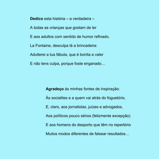Dedico esta história – a verdadeira –

A todas as crianças que gostam de ler

E aos adultos com sentido de humor refinado.

La Fontaine, desculpa lá a brincadeira:

Adulterei a tua fábula, que é bonita a valer

E não tens culpa, porque foste enganado…




         Agradeço às minhas fontes de inspiração:

         Às socialites e a quem vai atrás do foguetório,

         E, claro, aos jornalistas, juízes e advogados,

         Aos políticos pouco sérios (felizmente excepção)

         E aos homens do desporto que têm no repertório

         Muitos modos diferentes de falsear resultados…
 
